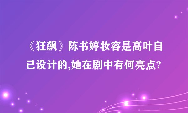 《狂飙》陈书婷妆容是高叶自己设计的,她在剧中有何亮点?
