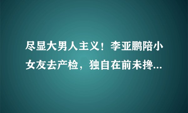 尽显大男人主义！李亚鹏陪小女友去产检，独自在前未搀扶怀孕女友