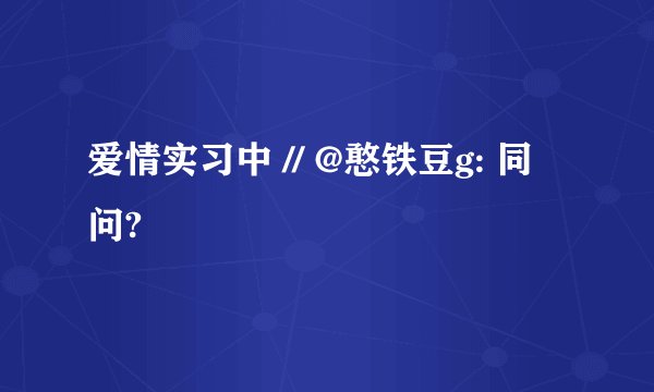 爱情实习中 // @憨铁豆g: 同问?