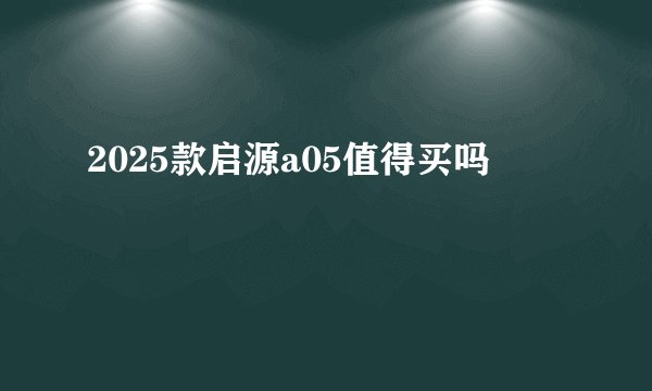 2025款启源a05值得买吗