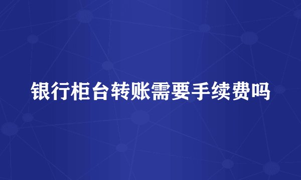 银行柜台转账需要手续费吗
