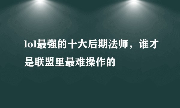 lol最强的十大后期法师，谁才是联盟里最难操作的