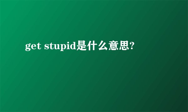 get stupid是什么意思?