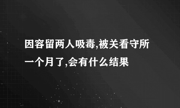 因容留两人吸毒,被关看守所一个月了,会有什么结果