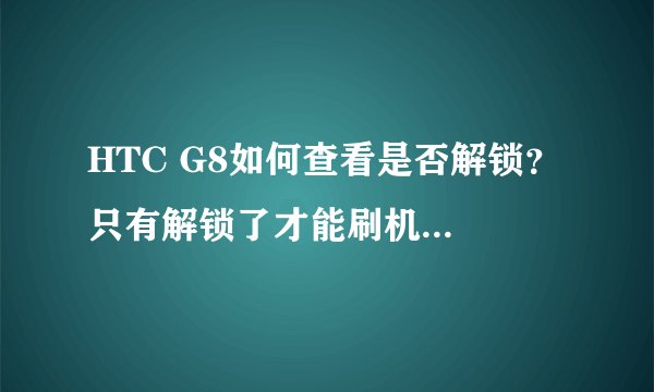 HTC G8如何查看是否解锁？ 只有解锁了才能刷机吗？如何刷机？在哪里视频教程？
