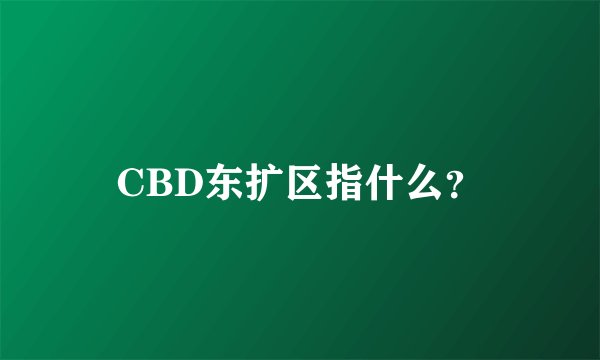 CBD东扩区指什么？