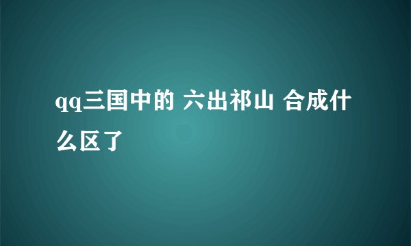 qq三国中的 六出祁山 合成什么区了