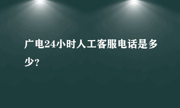 广电24小时人工客服电话是多少？