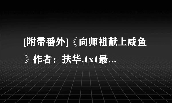 [附带番外]《向师祖献上咸鱼》作者：扶华.txt最新章节/全集txt免费下载