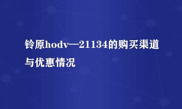 铃原hodv—21134的购买渠道与优惠情况