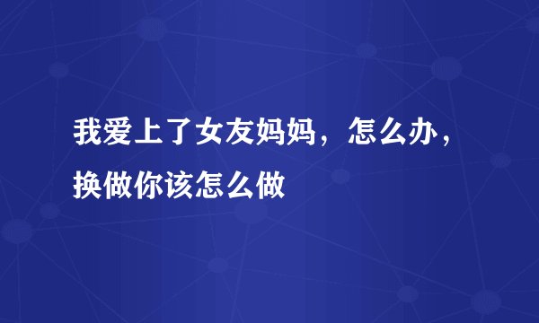 我爱上了女友妈妈，怎么办，换做你该怎么做