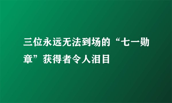 三位永远无法到场的“七一勋章”获得者令人泪目
