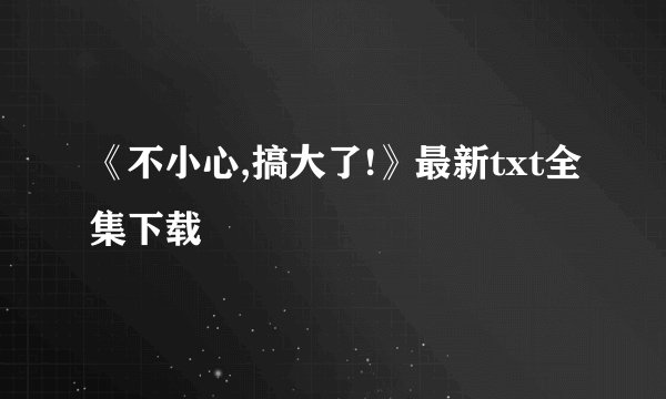《不小心,搞大了!》最新txt全集下载