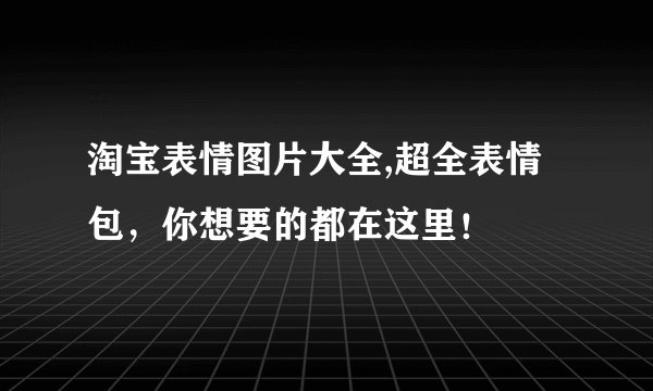淘宝表情图片大全,超全表情包，你想要的都在这里！