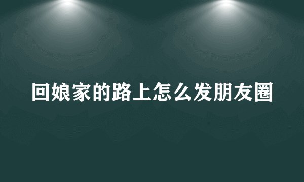 回娘家的路上怎么发朋友圈