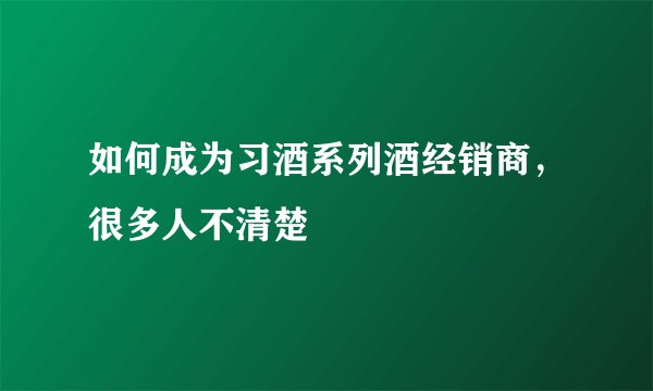 如何成为习酒系列酒经销商，很多人不清楚