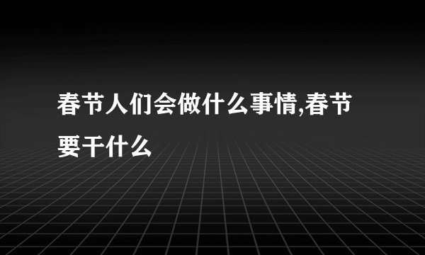 春节人们会做什么事情,春节要干什么