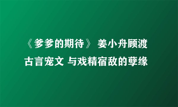 《爹爹的期待》 姜小舟顾渡 古言宠文 与戏精宿敌的孽缘