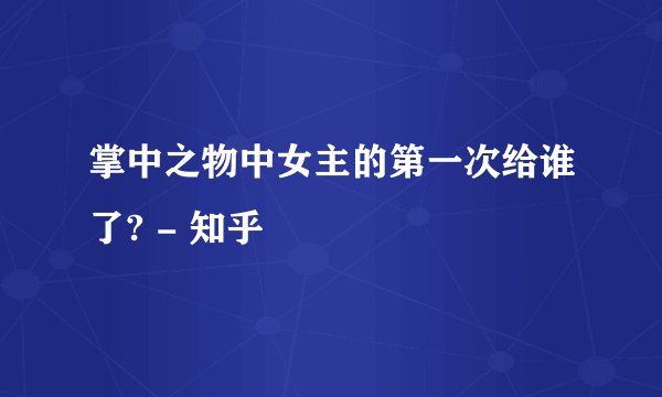 掌中之物中女主的第一次给谁了? - 知乎