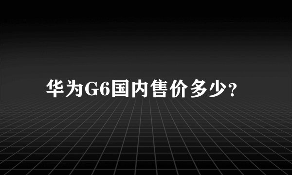 华为G6国内售价多少？