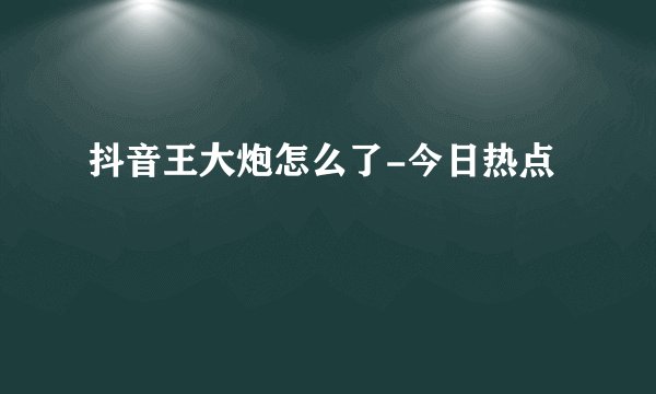 抖音王大炮怎么了-今日热点