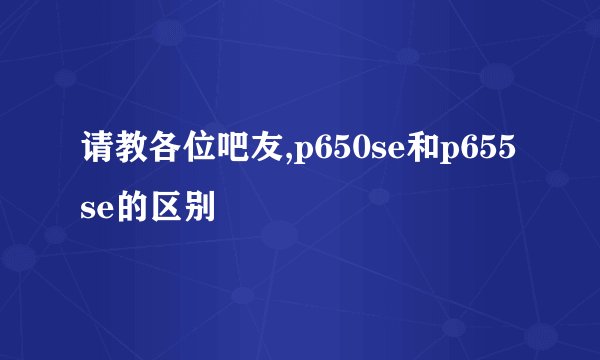 请教各位吧友,p650se和p655se的区别