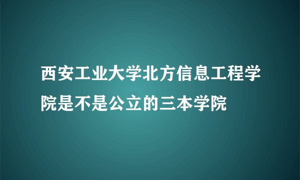 西安工业大学北方信息工程学院是不是公立的三本学院