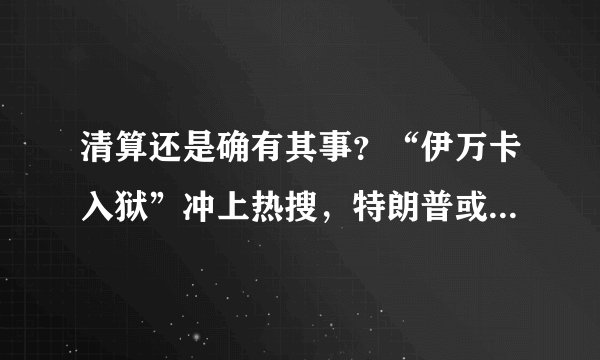 清算还是确有其事？“伊万卡入狱”冲上热搜，特朗普或许也快了