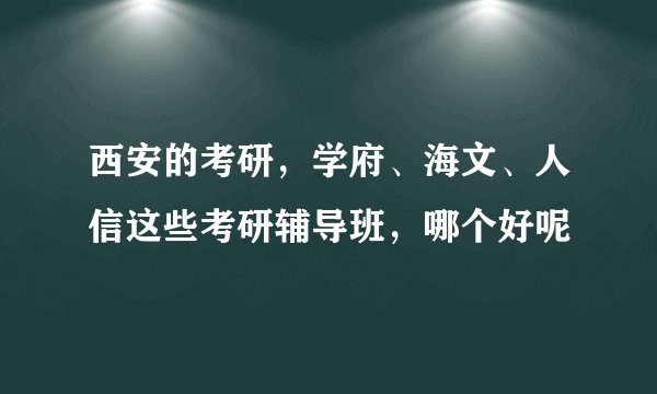 西安的考研，学府、海文、人信这些考研辅导班，哪个好呢