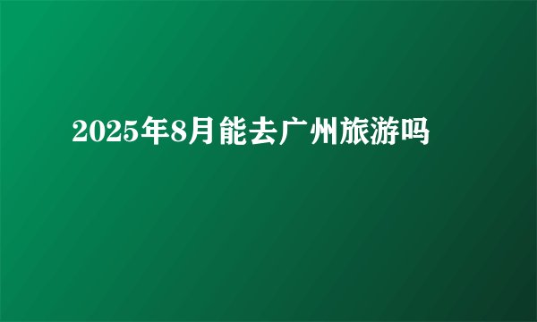 2025年8月能去广州旅游吗