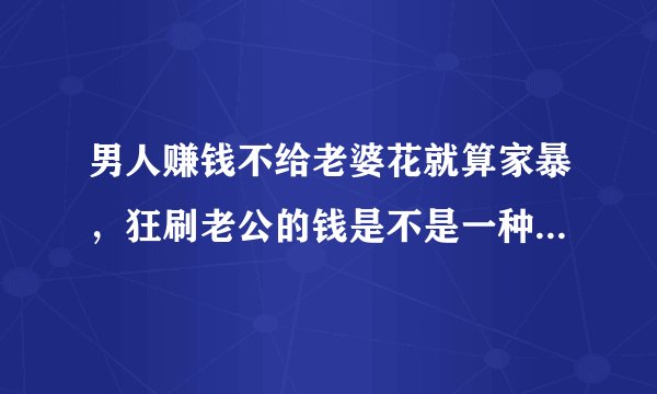 男人赚钱不给老婆花就算家暴，狂刷老公的钱是不是一种家庭暴力