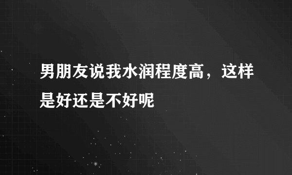 男朋友说我水润程度高,这样是好还是不好呢