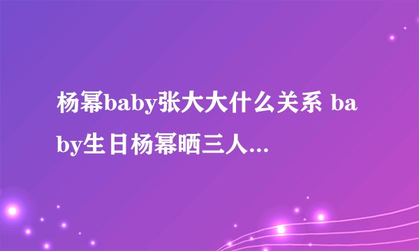 杨幂baby张大大什么关系 baby生日杨幂晒三人合影关系成迷