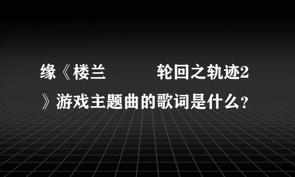 缘《楼兰 • 轮回之轨迹2》游戏主题曲的歌词是什么？