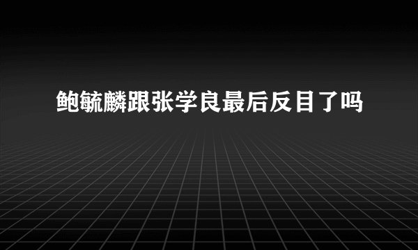鲍毓麟跟张学良最后反目了吗