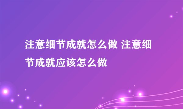 注意细节成就怎么做 注意细节成就应该怎么做