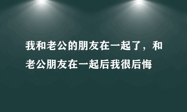 我和老公的朋友在一起了，和老公朋友在一起后我很后悔