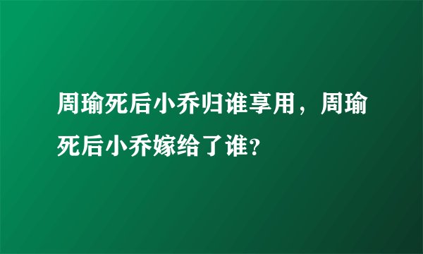 周瑜死后小乔归谁享用，周瑜死后小乔嫁给了谁？