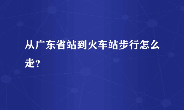 从广东省站到火车站步行怎么走？