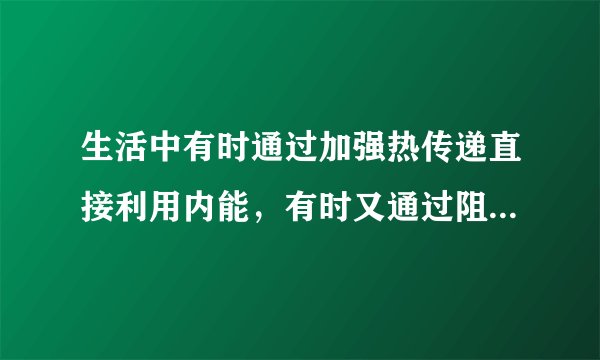 生活中有时通过加强热传递直接利用内能，有时又通过阻碍热传递防止内能转移。请你各举两个实例。