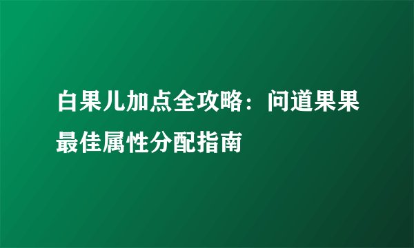 白果儿加点全攻略：问道果果最佳属性分配指南