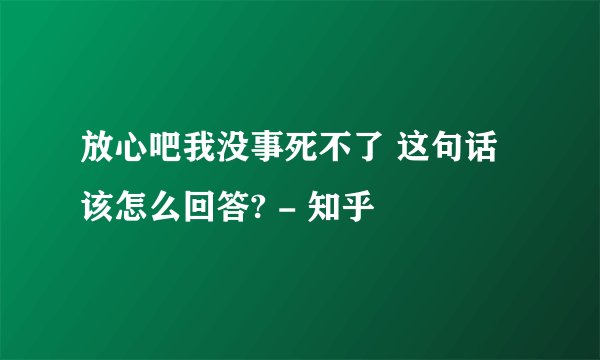 放心吧我没事死不了 这句话该怎么回答? - 知乎