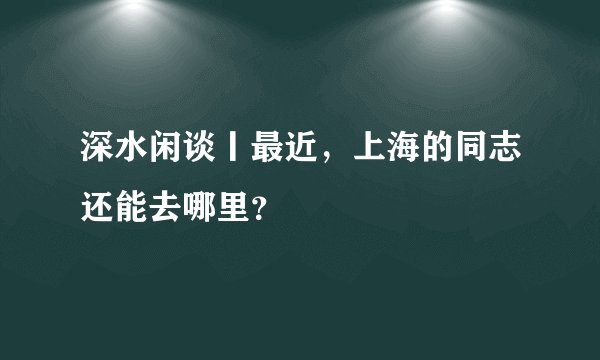 深水闲谈丨最近，上海的同志还能去哪里？