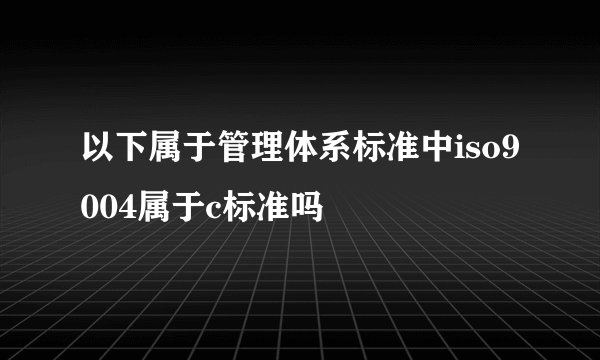 以下属于管理体系标准中iso9004属于c标准吗