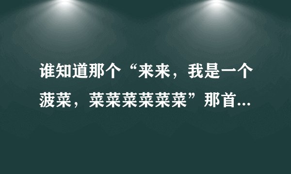 谁知道那个“来来，我是一个菠菜，菜菜菜菜菜菜”那首歌的名字。和完整的MP3下载地址？