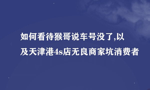 如何看待猴哥说车号没了,以及天津港4s店无良商家坑消费者