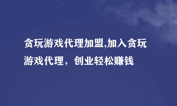 贪玩游戏代理加盟,加入贪玩游戏代理，创业轻松赚钱