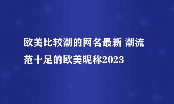 欧美比较潮的网名最新 潮流范十足的欧美昵称2023