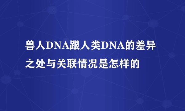 兽人DNA跟人类DNA的差异之处与关联情况是怎样的