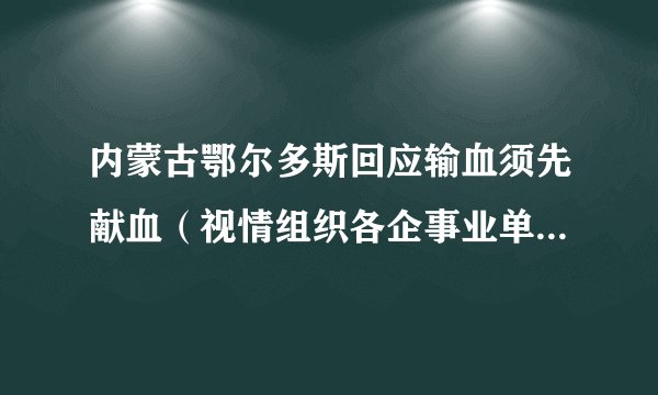 内蒙古鄂尔多斯回应输血须先献血（视情组织各企事业单位开展团体献血活动）